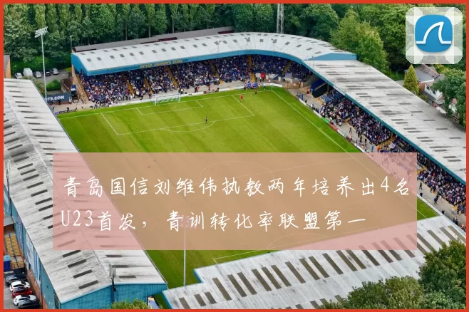青岛国信刘维伟执教两年培养出4名U23首发，青训转化率联盟第一