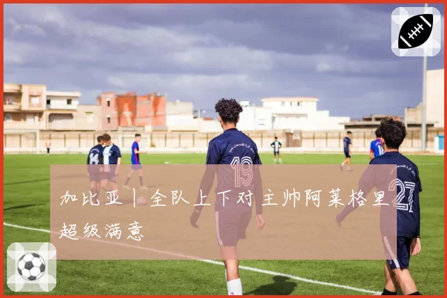 加比亚丨全队上下对主帅阿莱格里超级满意