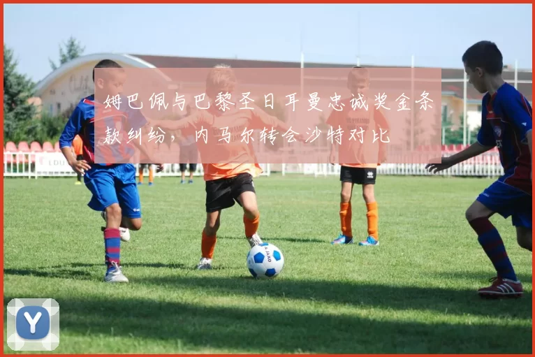 姆巴佩与巴黎圣日耳曼忠诚奖金条款纠纷，内马尔转会沙特对比