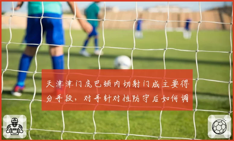 天津津门虎巴顿内切射门成主要得分手段，对手针对性防守后如何调整？