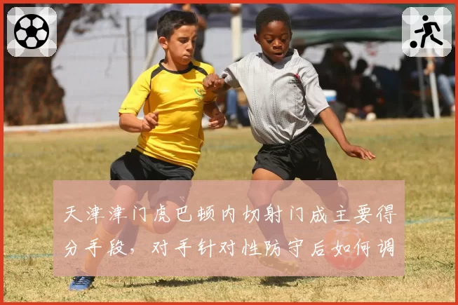 天津津门虎巴顿内切射门成主要得分手段，对手针对性防守后如何调整？