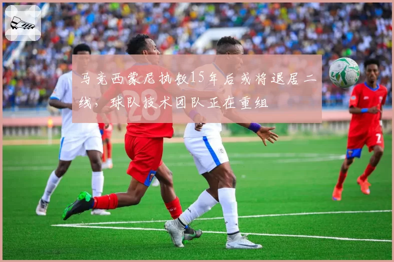马竞西蒙尼执教15年后或将退居二线，球队技术团队正在重组