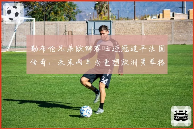 勒布伦兄弟欧锦赛三连冠追平法国传奇，未来两年或重塑欧洲男单格局