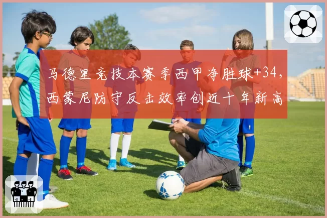 马德里竞技本赛季西甲净胜球+34，西蒙尼防守反击效率创近十年新高