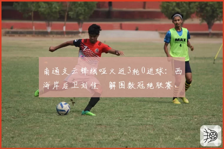 南通支云锋线哑火近3轮0进球：西海岸后卫刘佳燊解围数冠绝联赛，攻守失衡恐难破僵