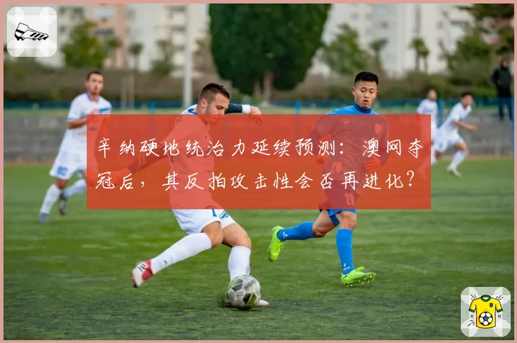 辛纳硬地统治力延续预测：澳网夺冠后，其反拍攻击性会否再进化？