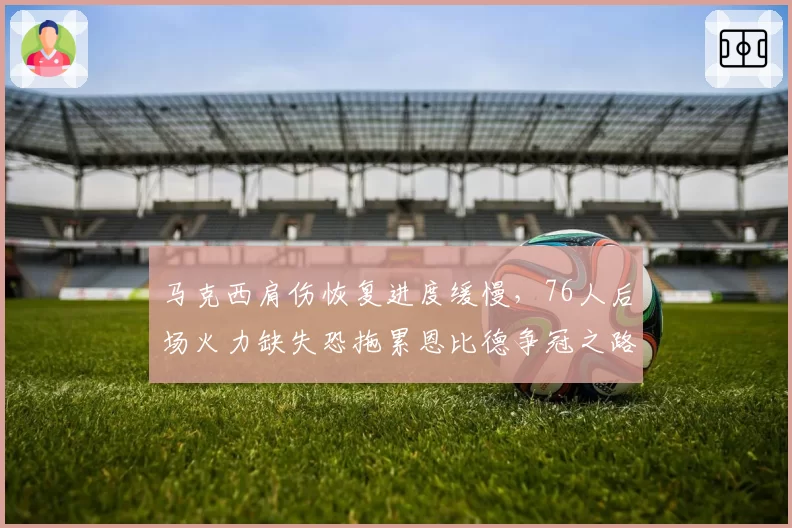 马克西肩伤恢复进度缓慢，76人后场火力缺失恐拖累恩比德争冠之路