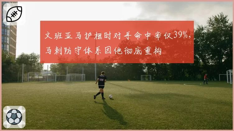 文班亚马护框时对手命中率仅39%，马刺防守体系因他彻底重构