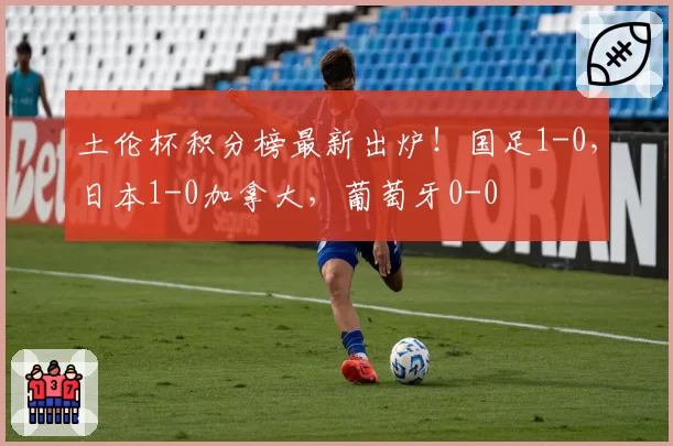 土伦杯积分榜最新出炉！国足1-0，日本1-0加拿大，葡萄牙0-0